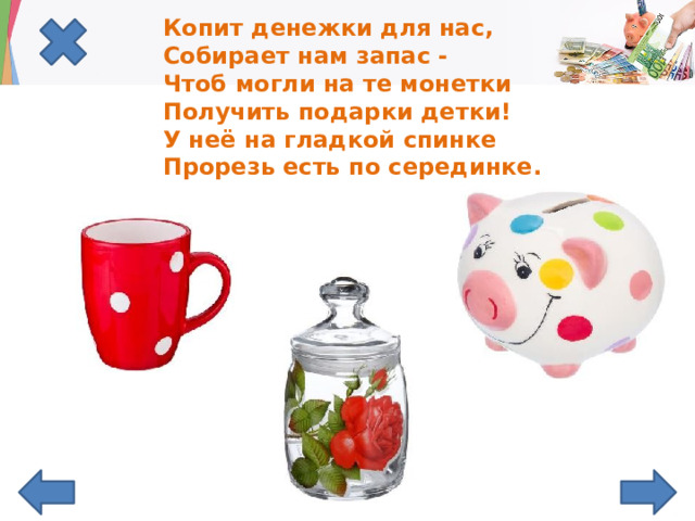 Копит денежки для нас,  Собирает нам запас -  Чтоб могли на те монетки  Получить подарки детки!  У неё на гладкой спинке  Прорезь есть по серединке.   