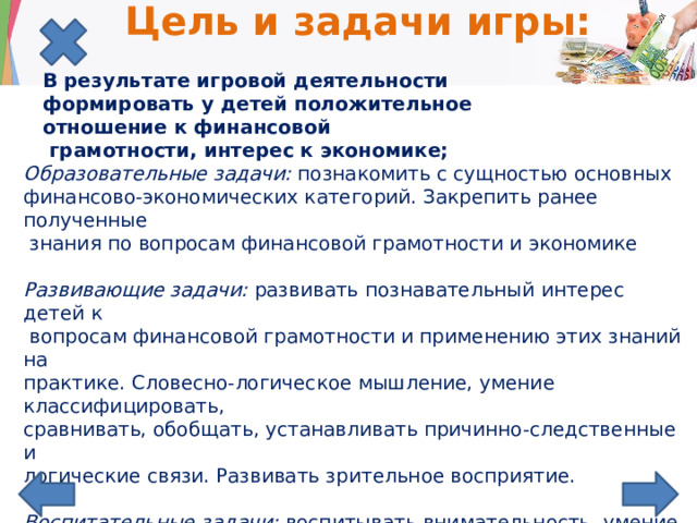 Цель и задачи игры:   В результате игровой деятельности формировать у детей положительное отношение к финансовой  грамотности, интерес к экономике; Образовательные задачи:  познакомить с сущностью основных  финансово-экономических категорий. Закрепить ранее полученные  знания по вопросам финансовой грамотности и экономике   Развивающие задачи:  развивать познавательный интерес детей к  вопросам финансовой грамотности и применению этих знаний на практике. Словесно-логическое мышление, умение классифицировать, сравнивать, обобщать, устанавливать причинно-следственные и логические связи. Развивать зрительное восприятие.  Воспитательные задачи: воспитывать внимательность, умение точно  следовать инструкции при работе с ИКТ. коммуникативные навыки при работе в командах.   