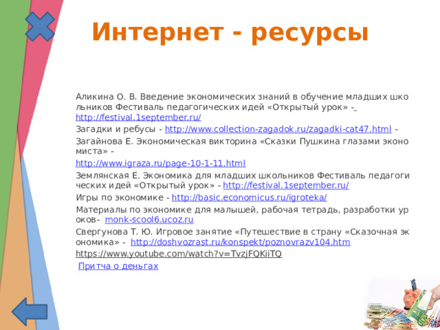  Интернет - ресурсы Аликина О. В. Введение экономических знаний в обучение младших школьников Фестиваль педагогических идей «Открытый урок» -  http://festival.1september.ru/  Загадки и ребусы - http://www.collection-zagadok.ru/zagadki-cat47.html - Загайнова Е. Экономическая викторина «Сказки Пушкина глазами экономиста» - http://www.igraza.ru/page-10-1-11.html Землянская Е. Экономика для младших школьников Фестиваль педагогических идей «Открытый урок» - http://festival.1september.ru/ Игры по экономике - http://basic.economicus.ru/igroteka/  Материалы по экономике для малышей, рабочая тетрадь, разработки уроков- monk-scool6.ucoz.ru Свергунова Т. Ю. Игровое занятие «Путешествие в страну «Сказочная экономика» - http://doshvozrast.ru/konspekt/poznovrazv104.htm https://www.youtube.com/watch?v=TvzjFQKiiTQ   Притча о деньгах 