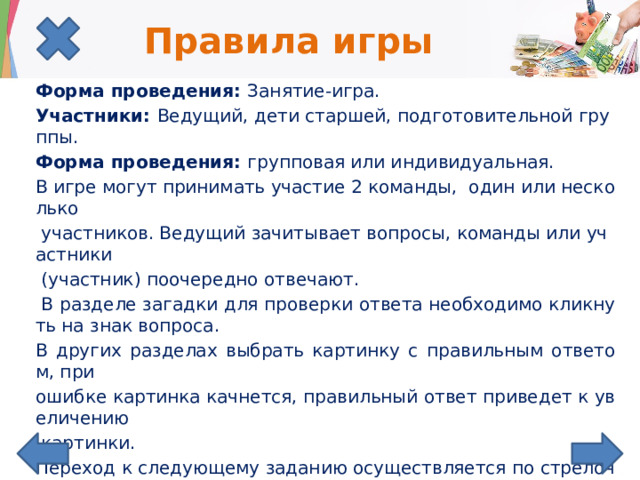Правила игры Форма проведения: Занятие-игра. Участники: Ведущий, дети старшей, подготовительной группы. Форма проведения: групповая или индивидуальная. В игре могут принимать участие 2 команды, один или несколько  участников. Ведущий зачитывает вопросы, команды или участники  (участник) поочередно отвечают.  В разделе загадки для проверки ответа необходимо кликнуть на знак вопроса. В других разделах выбрать картинку с правильным ответом, при ошибке картинка качнется, правильный ответ приведет к увеличению  картинки. Переход к следующему заданию осуществляется по стрелочке..  Выигрывает команда, набравшая наибольшее количество баллов за правильные ответы. 
