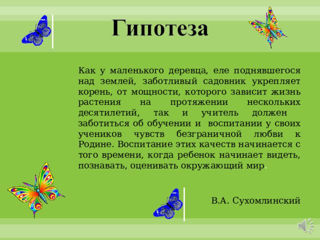  Как у маленького деревца, еле поднявшегося над землей, заботливый садовник укрепляет корень, от мощности, которого зависит жизнь растения на протяжении нескольких десятилетий, так и учитель должен заботиться об обучении и воспитании у своих учеников чувств безграничной любви к Родине. Воспитание этих качеств начинается с того времени, когда ребенок начинает видеть, познавать, оценивать окружающий мир . В.А. Сухомлинский 