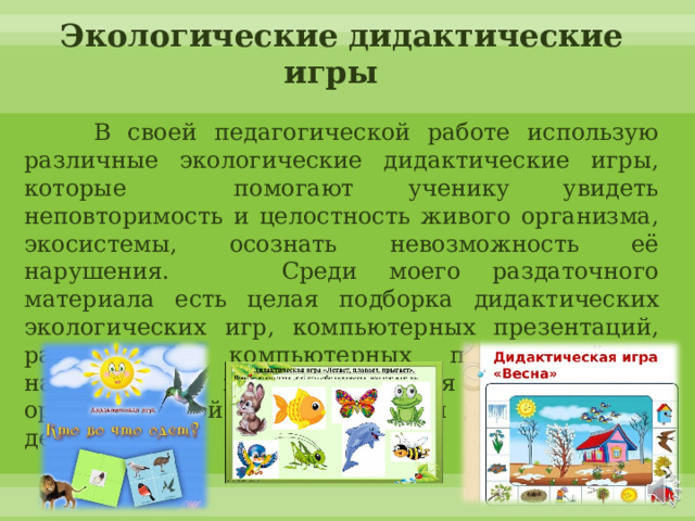 Экологические дидактические игры  В своей педагогической работе использую различные экологические дидактические игры, которые помогают ученику увидеть неповторимость и целостность живого организма, экосистемы, осознать невозможность её нарушения.  Среди моего раздаточного материала есть целая подборка дидактических экологических игр, компьютерных презентаций, развивающих компьютерных приложений и наглядного материала для проведения организованной образовательной деятельности с детьми. 