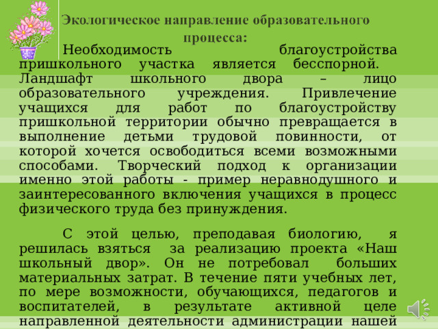  Необходимость благоустройства пришкольного участка являет­ся бесспорной. Ландшафт школьного двора – лицо образовательного учреждения. Привлечение учащихся для работ по благоустройству пришкольной территории обычно превращается в выполнение детьми трудовой повинности, от которой хочется освободиться всеми возможными способами.  Творческий подход к организации именно этой работы - пример неравнодушного и заинтересованного включения учащихся в процесс физического труда без принуждения.  С этой целью, преподавая биологию, я решилась взяться за реализацию проекта «Наш школь­ный двор». Он не потребовал больших материальных за­трат. В течение пяти учебных лет, по мере возможности, обучающихся, педагогов и воспитателей, в результате активной целе­направленной деятельности администрации нашей школы, нам удалось, хоть немного изменить участок зем­ли, прилегающий к школе.  