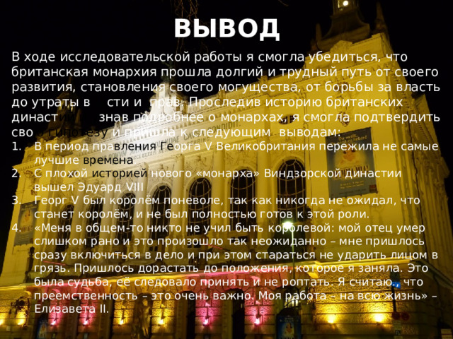 ВЫВОД В ходе исследовательской работы я смогла убедиться, что британская монархия прошла долгий и трудный путь от своего развития, становления своего могущества, от борьбы за власть до утраты в ла сти и прав. Проследив историю британских династ ий и у знав подробнее о монархах, я смогла подтвердить сво ю гипотезу и пришла к следующим выводам: В период пра вления  Ге орга V Великобритания пережила не самые лучшие времена . С плохой историей нового «монарха» Виндзорской династии вышел Эдуард VIII Георг V был королём поневоле, так как никогда не ожидал, что станет королём, и не был полностью готов к этой роли. «Меня в общем-то никто не учил быть королевой: мой отец умер слишком рано и это произошло так неожиданно – мне пришлось сразу включиться в дело и при этом стараться не ударить лицом в грязь. Пришлось дорастать до положения, которое я заняла. Это была судьба, её следовало принять и не роптать. Я считаю., что преемственность – это очень важно. Моя работа – на всю жизнь» – Елизавета II. 