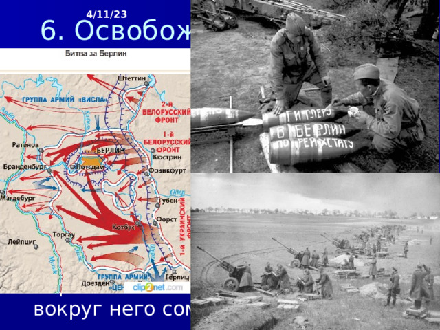 4/11/23 6. Освобождение Европы от фашизма К началу апреля 1945 г. была освобождена территория Венгрии, Польши и Восточной Пруссии. Развернулась битва за Берлин. На столицу Германии устремились войска общей численностью 2,5 млн человек. 21 апреля завязались бои на южных окраинах Берлина, а 24 апреля кольцо советских войск вокруг него сомкнулось.  