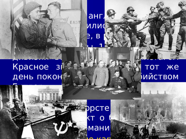 4/11/23 25 апреля англо-американские дивизии соединились с советскими частями на Эльбе, в районе Торгау. 30 апреля бойцы 150-й стрелковой дивизии водрузили над рейхстагом Красное знамя Победы. В тот же день покончил жизнь самоубийством Гитлер. Берлинский гарнизон капитулировал. 8 мая в Карлсхорсте под Берлином был подписан акт о безоговорочной капитуляции Германии. 09_16 Подписание капитуляции. mp4   