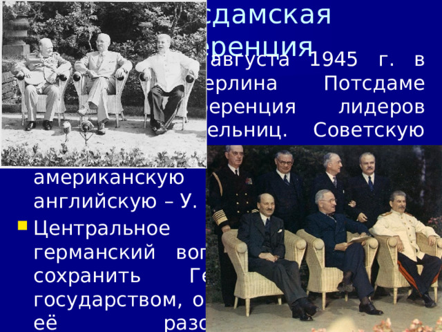4/11/23 7. Потсдамская конференция 17 июля – 2 августа 1945 г. в пригороде Берлина Потсдаме прошла конференция лидеров держав-победительниц. Советскую делегацию возглавил И.В. Сталин, американскую – Г. Трумэн, английскую – У. Черчилль (Эттли К.). Центральное место занял германский вопрос. Было решено сохранить Германию единым государством, осуществить меры по её разоружению и демилитаризации, полной ликвидации остатков фашистского режима.  