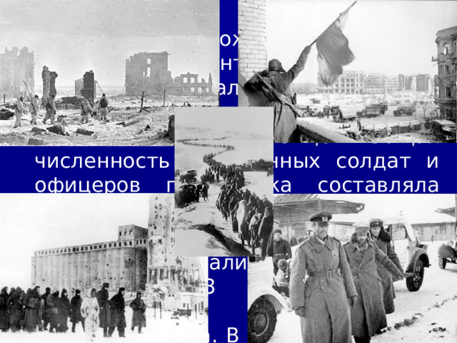 4/11/23 На пятый день ожесточённых боёв войска двух фронтов соединились в районе города Калач. В результате в окружении оказались 6-я армия и 4-я танковая армия немцев. Общая численность окружённых солдат и офицеров противника составляла 330 тыс. человек. Попытки немцев выйти из окружения оказались неудачными. 2 февраля 1953 г. окружённая группировка противника капитулировала . В плену оказался и сам её командующий – фельдмаршал Паулюс .  