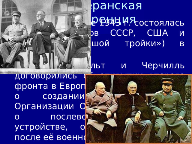 4/11/23 4. Тегеранская конференция В ноябре-декабре 1943 г. состоялась встреча лидеров СССР, США и Англии («большой тройки») в Тегеране . Сталин, Рузвельт и Черчилль договорились об открытии второго фронта в Европе в мае-июне 1944 г., о создании после войны Организации Объединённых Наций, о послевоенном мировом устройстве, о судьбе Германии после её военного поражения. СССР обещал вступить в войну против Японии после окончания войны в Европе.  