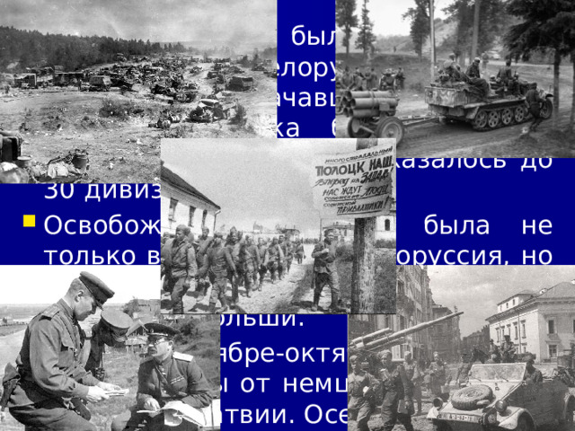 4/11/23 Самым мощным было наступление наших войск в Белоруссии (операция «Багратион»), начавшаяся 23 июня. Немецкие войска были наголову разбиты. В окружении оказалось до 30 дивизий противника. Освобождена от врага была не только вся советская Белоруссия, но и значительная часть Литвы и восточной Польши. В сентябре-октябре были освобождены от немцев территории Эстонии и Латвии. Осенью советские войска стояли на границах Венгрии и Чехословакии.  