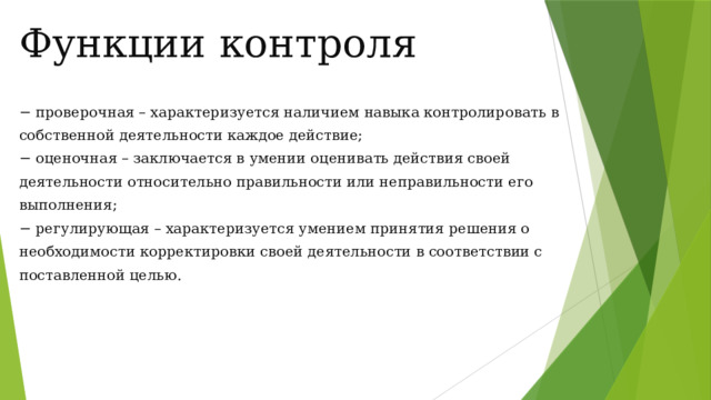 Функции контроля − проверочная – характеризуется наличием навыка контролировать в собственной деятельности каждое действие; − оценочная – заключается в умении оценивать действия своей деятельности относительно правильности или неправильности его выполнения; − регулирующая – характеризуется умением принятия решения о необходимости корректировки своей деятельности в соответствии с поставленной целью. 