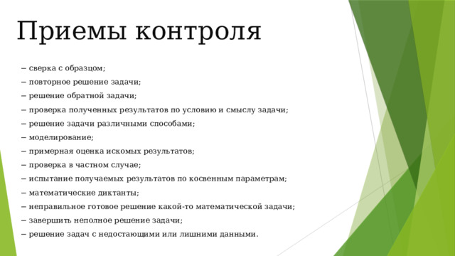 Приемы контроля − сверка с образцом; − повторное решение задачи; − решение обратной задачи; − проверка полученных результатов по условию и смыслу задачи; − решение задачи различными способами; − моделирование; − примерная оценка искомых результатов; − проверка в частном случае; − испытание получаемых результатов по косвенным параметрам; − математические диктанты; − неправильное готовое решение какой-то математической задачи; − завершить неполное решение задачи; − решение задач с недостающими или лишними данными. 