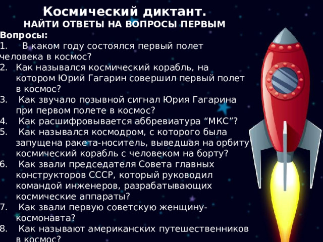 Космический диктант. НАЙТИ ОТВЕТЫ НА ВОПРОСЫ ПЕРВЫМ Вопросы: 1. В каком году состоялся первый полет человека в космос? Как назывался космический корабль, на котором Юрий Гагарин совершил первый полет в космос?  Как звучало позывной сигнал Юрия Гагарина при первом полете в космос?  Как расшифровывается аббревиатура “МКС”?  Как назывался космодром, с которого была запущена ракета-носитель, выведшая на орбиту космический корабль с человеком на борту?  Как звали председателя Совета главных конструкторов СССР, который руководил командой инженеров, разрабатывающих космические аппараты?  Как звали первую советскую женщину-космонавта?  Как называют американских путешественников в космос?  В каком году была образована Международная космическая станция?  Какой ученый является изобретателем космической ракеты? 