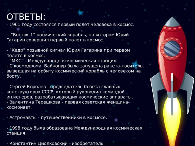 ОТВЕТЫ: - 1961 году состоялся первый полет человека в космос.  - “Восток-1” космический корабль, на котором Юрий Гагарин совершил первый полет в космос. - “Кедр” позывной сигнал Юрия Гагарина при первом полете в космос. - “МКС” - Международная космическая станция. - С космодрома Байконур была запущена ракета-носитель, выведшая на орбиту космический корабль с человеком на борту. - Сергей Королев - председатель Совета главных конструкторов СССР, который руководил командой инженеров, разрабатывающих космические аппараты. - Валентина Терешкова - первая советская женщина-космонавт. - Астронавты - путешественники в космосе. - 1998 году была образована Международная космическая станция. - Константин Циолковский - изобретатель космической ракеты. 