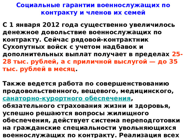 Социальные гарантии военнослужащих по контракту и членов их семей   С 1 января 2012 года существенно увеличилось денежное довольствие военнослужащих по контракту. Сейчас рядовой-контрактник Сухопутных войск с учетом надбавок и дополнительных выплат получает в пределах  25-28 тыс. рублей, а с приличной выслугой — до 35 тыс. рублей в месяц .   Также ведется работа по совершенствованию продовольственного, вещевого, медицинского, санаторно-курортного обеспечения , обязательного страхования жизни и здоровья, успешно решаются вопросы жилищного обеспечения, действует система переподготовки на гражданские специальности увольняющихся военнослужащих по контракту. Реализация всех этих мер ведет к существенному повышению привлекательности службы по контракту. 