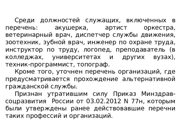  Среди должностей служащих, включенных в перечень: акушерка, артист оркестра, ветеринарный врач, диспетчер службы движения, зоотехник, зубной врач, инженер по охране труда, инструктор по труду, логопед, преподаватель (в колледжах, университетах и других вузах), техник-программист, топограф.  Кроме того, уточнен перечень организаций, где предусматривается прохождение альтернативной гражданской службы.  Признан утратившим силу Приказ Минздрав-соцразвития России от 03.02.2012 N 77н, которым были утверждены ранее действовавшие перечни таких профессий и организаций. 