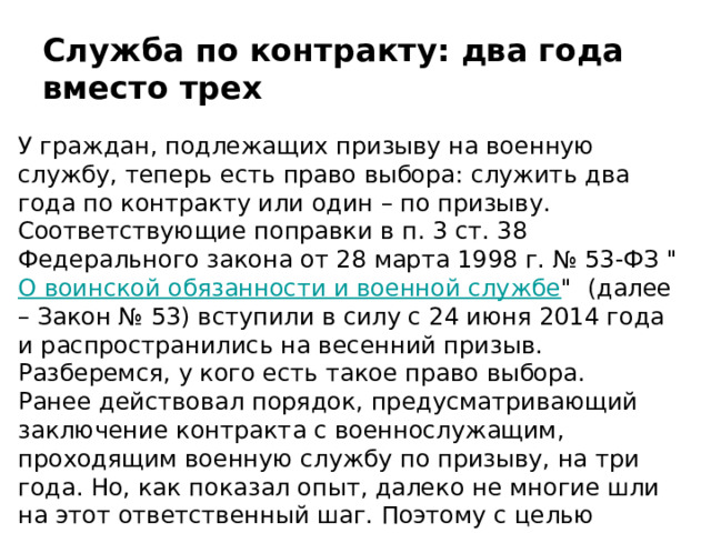 Служба по контракту: два года вместо трех У граждан, подлежащих призыву на военную службу, теперь есть право выбора: служить два года по контракту или один – по призыву. Соответствующие поправки в п. 3 ст. 38 Федерального закона от 28 марта 1998 г. № 53-ФЗ 