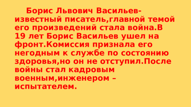  Борис Львович Васильев-известный писатель,главной темой его произведений стала война.В 19 лет Борис Васильев ушел на фронт.Комиссия признала его негодным к службе по состоянию здоровья,но он не отступил.После войны стал кадровым военным,инженером –испытателем. 