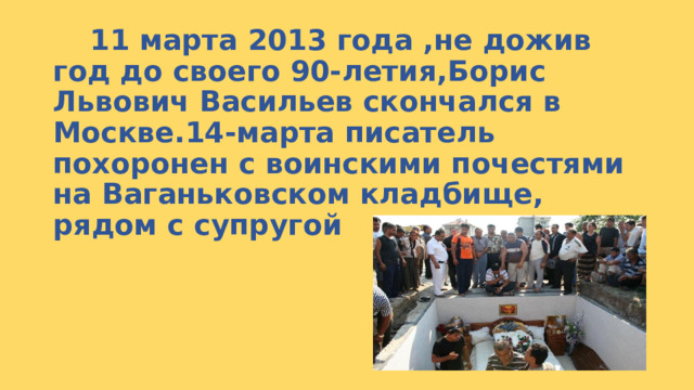  11 марта 2013 года ,не дожив год до своего 90-летия,Борис Львович Васильев скончался в Москве.14-марта писатель похоронен с воинскими почестями на Ваганьковском кладбище, рядом с супругой 