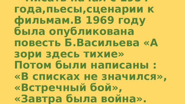 Писать начал с 1954 года,пьесы,сценарии к фильмам.В 1969 году была опубликована повесть Б.Васильева «А зори здесь тихие»  Потом были написаны : «В списках не значился», «Встречный бой», «Завтра была война». 