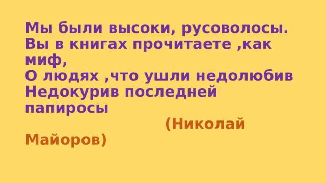 Мы были высоки, русоволосы.  Вы в книгах прочитаете ,как миф,  О людях ,что ушли недолюбив  Недокурив последней папиросы   (Николай Майоров) 