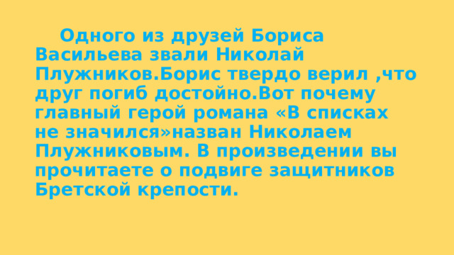  Одного из друзей Бориса Васильева звали Николай Плужников.Борис твердо верил ,что друг погиб достойно.Вот почему главный герой романа «В списках не значился»назван Николаем Плужниковым. В произведении вы прочитаете о подвиге защитников Бретской крепости. 