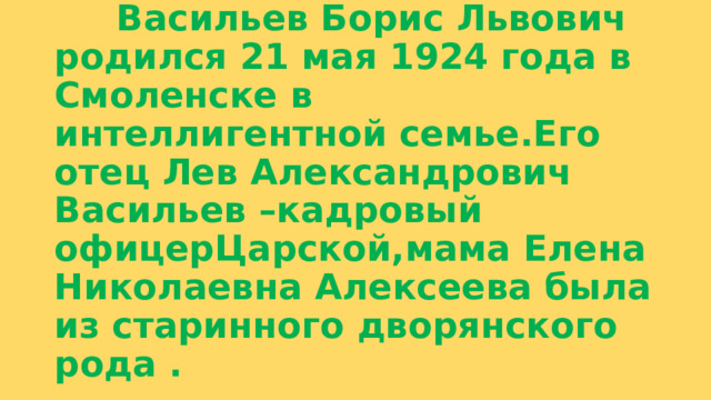  Васильев Борис Львович родился 21 мая 1924 года в Смоленске в интеллигентной семье.Его отец Лев Александрович Васильев –кадровый офицерЦарской,мама Елена Николаевна Алексеева была из старинного дворянского рода . 