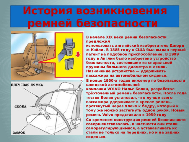 История возникновения ремней безопасности В начале XIX века ремни безопасности предложил использовать английский изобретатель Джордж Кэйли. В 1885 году в США был выдан первый патент на подобное приспособление. В 1909 году в Англии было изобретено устройство безопасности, состоявшее из спиральной пружины большого диаметра и лямок. Назначение устройства — удерживать пассажира на автомобильном сиденье. В конце 1950-х годов инженер по безопасности шведской автомобильной компании VOLVO Нильс Болин, разработал трёхточечный ремень безопасности. После года тестов Болин установил, что лучше всего пассажира удерживает в кресле ремень, протянутый через плечо к бедру, который к тому же можно застегнуть одной рукой. Новый ремень Volvo представила в 1959 году Со временем конструкция ремней безопасности совершенствовалась, в частности они стали саморегулирующимися, а устанавливать их стали не только на передних, но и на задних сиденьях. 