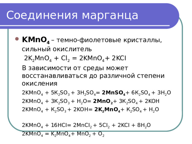 Соединения марганца KMnO 4 – темно-фиолетовые кристаллы, сильный окислитель   2K 2 MnO 4 + Cl 2 = 2KMnO 4 + 2KCI  В зависимости от среды может восстанавливаться до различной степени окисления  2KMnO 4 + 5К 2 SO 3 + 3H 2 SO 4 = 2MnSO 4 + 6К 2 SO 4 + 3H 2 O  2KMnO 4 + 3К 2 SO 3 + H 2 O= 2MnO 2 + 3К 2 SO 4 + 2KOH  2KMnO 4 + К 2 SO 3 + 2KOH= 2K 2 MnO 4 + К 2 SO 4 + H 2 O  2KMnO 4 + 16HCI= 2MnCI 2 + 5CI 2 + 2KCI + 8H 2 O  2KMnO 4 = K 2 MnO 4 + MnO 2 + O 2 