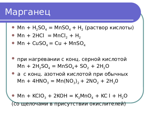Марганец Mn + H 2 SO 4 = MnSO 4 + H 2 (раствор кислоты) Mn + 2HCl = MnCl 2 + H 2 Mn + CuSO 4 = Cu + MnSO 4 при нагревании с конц. серной кислотой  Mn + 2H 2 SO 4 = MnSO 4 + SO 2 + 2H 2 O а с конц. азотной кислотой при обычных  Mn + 4HNO 3 = Mn(NO 3 ) 2 + 2NO 2 + 2H 2 0 Mn + KClO 3 + 2KOH = K 2 MnO 4 + KC l + H 2 O (со щелочами в присутствии окислителей) 