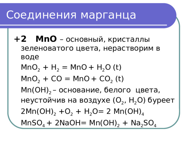Соединения марганца +2 MnO – основный, кристаллы зеленоватого цвета, нерастворим в  воде  MnO 2 + H 2 = MnO  + H 2 O (t)  MnO 2 + CO = MnO  + CO 2 (t)  Mn(OH) 2 – основание, белого цвета, неустойчив на воздухе (О 2 , Н 2 О) буреет  2Mn(OH) 2 +O 2 + H 2 O= 2 Mn(OH) 4  MnSO 4 + 2NaOH= Mn(OH) 2 + Na 2 SO 4 