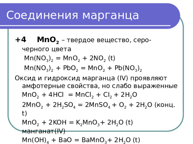 Соединения марганца +4 MnO 2  – твердое вещество, серо-черного цвета   Mn(NO 3 ) 2 = MnO 2 + 2NO 2 (t)    Mn(NO 3 ) 2 + PbO 2 = MnO 2 + Pb(NO 3 ) 2 Оксид и гидроксид марганца (IV) проявляют амфотерные свойства, но слабо выраженные  MnO 2 + 4HCl = MnCl 2 + CI 2 + 2H 2 O  2MnO 2 + 2H 2 SO 4 = 2MnSO 4 + O 2 + 2H 2 O (конц. t)  MnO 2 + 2KOH = K 2 MnO 3 + 2H 2 O (t) манганат(IV)  Mn(OH) 4 + BaO = BaMnO 3 + 2H 2 O (t) Манганаты (IV) неустойчивы и их трудно выделить 