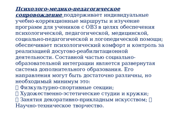 Психолого-медико-педагогическое сопровождение поддерживает индивидуальные учебно-коррекционные маршруты и изучение программ для учеников с ОВЗ в целях обеспечения психологической, педагогической, медицинской, социально-педагогической и логопедической помощи; обеспечивает психологический комфорт и контроль за реализацией досугово-реабилитационной деятельности. Составной частью социально-образовательной интеграции является развернутая система дополнительного образования. Его направления могут быть достаточно различны, но необходимый минимум это:   Физкультурно-спортивные секции;   Художественно-эстетические студии и кружки;   Занятия декоративно-прикладным искусством;  Научно-техническое творчество. 