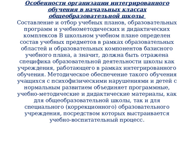 Особенности организации интегрированного обучения в начальных классах общеобразовательной школы  Составление и отбор учебных планов, образовательных программ и учебнометодических и дидактических комплексов В школьном учебном плане определен состав учебных предметов в рамках образовательных областей и образовательных компонентов базисного учебного плана, а значит, должна быть отражена специфика образовательной деятельности школы как учреждения, работающего в рамках интегрированного обучения. Методическое обеспечение такого обучения учащихся с психофизическими нарушениями и детей с нормальным развитием объединяет программные, учебно-методические и дидактические материалы, как для общеобразовательной школы, так и для специального (коррекционного) образовательного учреждения, посредством которых выстраивается учебно-воспитательный процесс. 