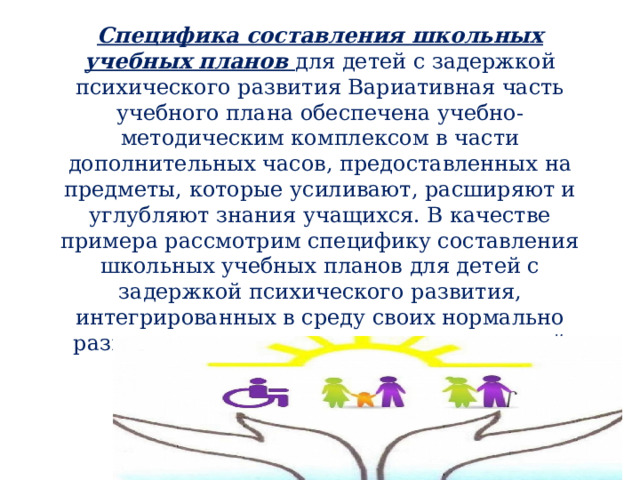 Специфика составления школьных учебных планов для детей с задержкой психического развития Вариативная часть учебного плана обеспечена учебно-методическим комплексом в части дополнительных часов, предоставленных на предметы, которые усиливают, расширяют и углубляют знания учащихся. В качестве примера рассмотрим специфику составления школьных учебных планов для детей с задержкой психического развития, интегрированных в среду своих нормально развивающихся сверстников, на начальной ступени обучения. 