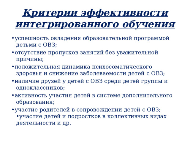 Критерии эффективности интегрированного обучения • успешность овладения образовательной программой детьми с ОВЗ; • отсутствие пропусков занятий без уважительной причины; • положительная динамика психосоматического здоровья и снижение заболеваемости детей с ОВЗ; • наличие друзей у детей с ОВЗ среди детей группы и одноклассников; • активность участия детей в системе дополнительного образования; • участие родителей в сопровождении детей с ОВЗ; •участие детей и подростков в коллективных видах деятельности и др. 