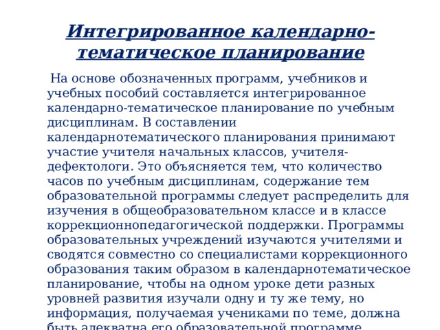 Интегрированное календарно-тематическое планирование  На основе обозначенных программ, учебников и учебных пособий составляется интегрированное календарно-тематическое планирование по учебным дисциплинам. В составлении календарнотематического планирования принимают участие учителя начальных классов, учителя-дефектологи. Это объясняется тем, что количество часов по учебным дисциплинам, содержание тем образовательной программы следует распределить для изучения в общеобразовательном классе и в классе коррекционнопедагогической поддержки. Программы образовательных учреждений изучаются учителями и сводятся совместно со специалистами коррекционного образования таким образом в календарнотематическое планирование, чтобы на одном уроке дети разных уровней развития изучали одну и ту же тему, но информация, получаемая учениками по теме, должна быть адекватна его образовательной программе. Контрольные и творческие работы разрабатываются в соответствии с уровнем развития учащихся и оцениваются согласно требованиям учебной программы. 