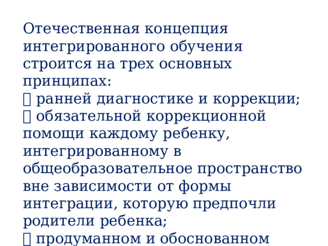 Отечественная концепция интегрированного обучения строится на трех основных принципах:  ранней диагностике и коррекции;  обязательной коррекционной помощи каждому ребенку, интегрированному в общеобразовательное пространство вне зависимости от формы интеграции, которую предпочли родители ребенка;  продуманном и обоснованном отборе детей для интегрированного обучения. Отечественная концепция интегрированного обучения строится на трех основных принципах:  ранней диагностике и коррекции;  обязательной коррекционной помощи каждому ребенку, интегрированному в общеобразовательное пространство вне зависимости от формы интеграции, которую предпочли родители ребенка;  продуманном и обоснованном отборе детей для интегрированного обучения.  