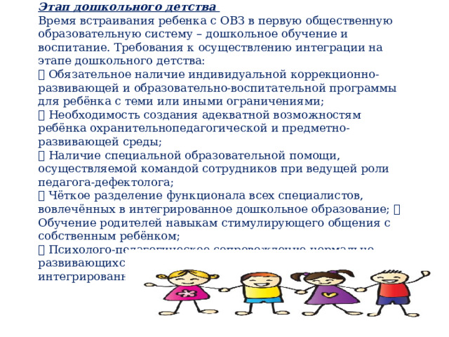 Этап дошкольного детства  Время встраивания ребенка с ОВЗ в первую общественную образовательную систему – дошкольное обучение и воспитание. Требования к осуществлению интеграции на этапе дошкольного детства:   Обязательное наличие индивидуальной коррекционно-развивающей и образовательно-воспитательной программы для ребёнка с теми или иными ограничениями;   Необходимость создания адекватной возможностям ребёнка охранительнопедагогической и предметно-развивающей среды;   Наличие специальной образовательной помощи, осуществляемой командой сотрудников при ведущей роли педагога-дефектолога;   Чёткое разделение функционала всех специалистов, вовлечённых в интегрированное дошкольное образование;  Обучение родителей навыкам стимулирующего общения с собственным ребёнком;   Психолого-педагогическое сопровождение нормально развивающихся дошкольников, вовлечённых в интегрированное обучение. 