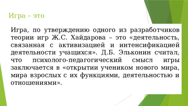 Игра – это Игра, по утверждению одного из разработчиков теории игр Ж.С. Хайдарова – это «деятельность, связанная с активизацией и интенсификацией деятельности учащихся». Д.Б. Эльконин считал, что психолого-педагогический смысл игры заключается в «открытии учеником нового мира, мира взрослых с их функциями, деятельностью и отношениями». 