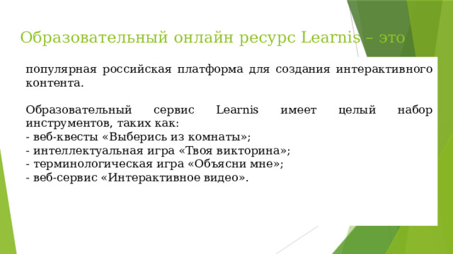 Образовательный онлайн ресурс Learnis – это популярная российская платформа для создания интерактивного контента. Образовательный сервис Learnis имеет целый набор инструментов, таких как: - веб-квесты «Выберись из комнаты»; - интеллектуальная игра «Твоя викторина»; - терминологическая игра «Объясни мне»; - веб-сервис «Интерактивное видео». 