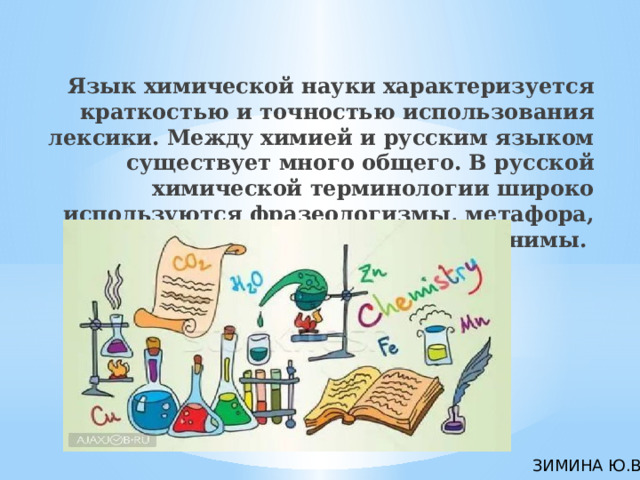 Язык химической науки характеризуется краткостью и точностью использования лексики. Между химией и русским языком существует много общего. В русской химической терминологии широко используются фразеологизмы, метафора, омонимы, антонимы. ЗИМИНА Ю.В. 