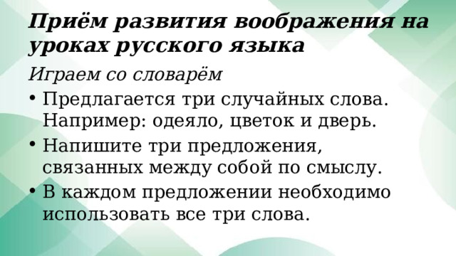 Приём развития воображения на уроках русского языка Играем со словарём Предлагается три случайных слова. Например: одеяло, цветок и дверь. Напишите три предложения, связанных между собой по смыслу. В каждом предложении необходимо использовать все три слова. 