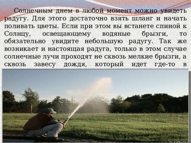  Солнечным днем в любой момент можно увидеть радугу. Для этого достаточно взять шланг и начать поливать цветы. Если при этом вы встанете спиной к Солнцу, освещающему водяные брызги, то обязательно увидите небольшую радугу. Так же возникает и настоящая радуга, только в этом случае солнечные лучи проходят не сквозь мелкие брызги, а сквозь завесу дождя, который идет где-то в отдалении.  