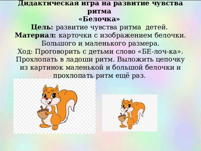       Дидактическая игра на развитие чувства ритма  «Белочка»  Цель: развитие чувства ритма детей.  Материал: карточки с изображением белочки. Большого и маленького размера.  Ход: Проговорить с детьми слово «БЕ-лоч-ка». Прохлопать в ладоши ритм. Выложить цепочку из картинок маленькой и большой белочки и прохлопать ритм ещё раз.   