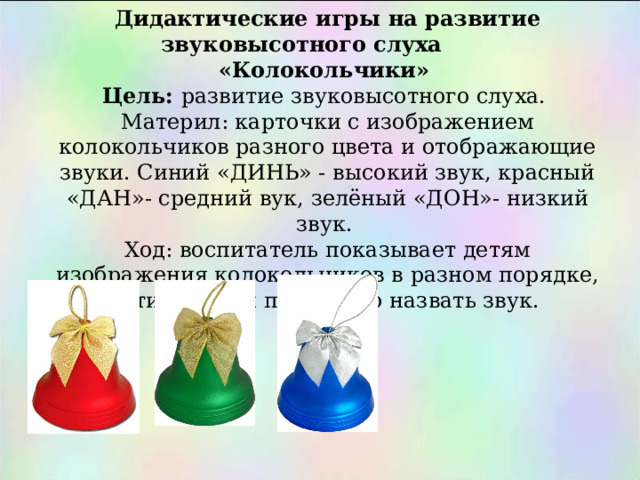Дидактические игры на развитие звуковысотного слуха «Колокольчики» Цель: развитие звуковысотного слуха. Материл: карточки с изображением колокольчиков разного цвета и отображающие звуки. Синий «ДИНЬ» - высокий звук, красный «ДАН»- средний вук, зелёный «ДОН»- низкий звук. Ход: воспитатель показывает детям изображения колокольчиков в разном порядке, дети должны правильно назвать звук. 