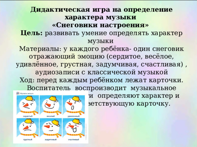 Дидактическая игра на определение характера музыки «Снеговики настроения» Цель: развивать умение определять характер музыки Материалы: у каждого ребёнка- один снеговик отражающий эмоцию (сердитое, весёлое, удивлённое, грустная, задумчивая, счастливая) , аудиозаписи с классической музыкой Ход: перед каждым ребёнком лежат карточки. Воспитатель воспроизводит музыкальное произведение. Дети определяют характер и поднимают соответствующую карточку. 