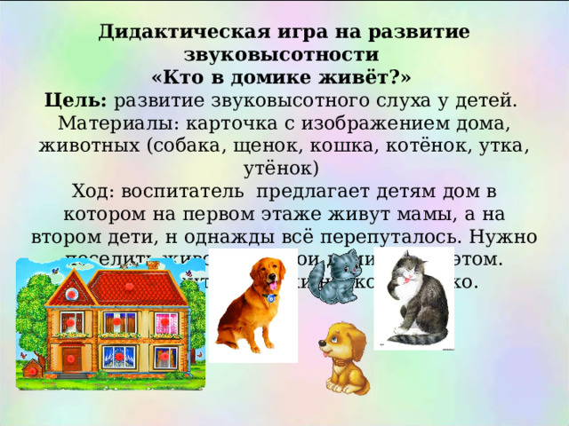 Дидактическая игра на развитие звуковысотности «Кто в домике живёт?» Цель: развитие звуковысотного слуха у детей. Материалы: карточка с изображением дома, животных (собака, щенок, кошка, котёнок, утка, утёнок) Ход: воспитатель предлагает детям дом в котором на первом этаже живут мамы, а на втором дети, н однажды всё перепуталось. Нужно поселить животных в вои домики при этом. Произносить их звуки низко и высоко. 