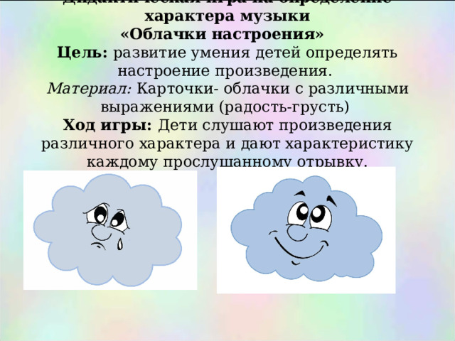       Дидактическая игра на определение характера музыки  «Облачки настроения»  Цель: развитие умения детей определять настроение произведения.  Материал: Карточки- облачки с различными выражениями (радость-грусть)  Ход игры: Дети слушают произведения различного характера и дают характеристику каждому прослушанному отрывку. 