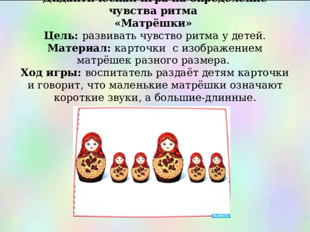    Дидактическая игра на определение чувства ритма  «Матрёшки»  Цель: развивать чувство ритма у детей.  Материал: карточки с изображением матрёшек разного размера.  Ход игры: воспитатель раздаёт детям карточки и говорит , что маленькие матрёшки означают короткие звуки , а большие-длинные. 